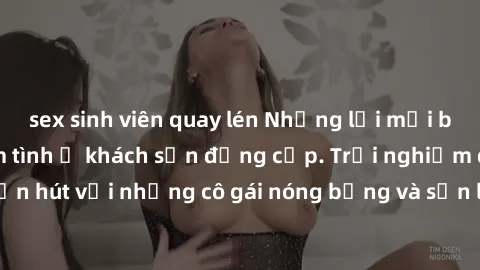 sex sinh viên quay lén Những lời mời bí mật: Gái Việt làm tình ở khách sạn đẳng cấp. Trải nghiệm độc đáo và cuốn hút với những cô gái nóng bỏng và sẵn lòng thỏa mãn mọi nhu cầu của bạn.