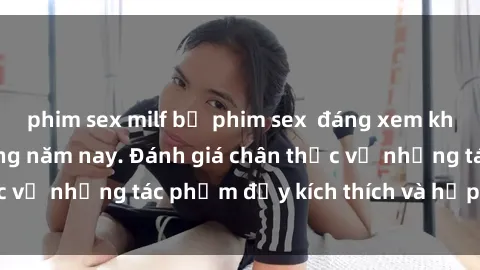 phim sex milf bộ phim sex  đáng xem không thể bỏ lỡ trong năm nay. Đánh giá chân thực về những tác phẩm đầy kích thích và hấp dẫn này.
