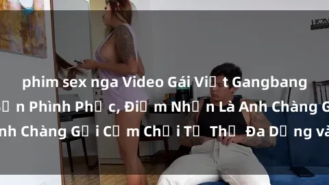 phim sex nga Video Gái Việt Gangbang Xem Đã Để Lòng Bồn Phình Phục, Điểm Nhấn Là Anh Chàng Gợi Cảm Chơi Tư Thế Đa Dạng và Phê Đê Mê