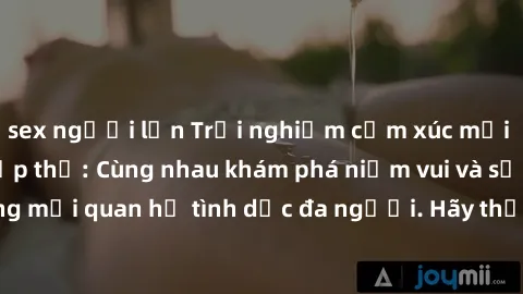 sex người lớn Trải nghiệm cảm xúc mới mẻ với làm tình tập thể: Cùng nhau khám phá niềm vui và sự mãnh liệt trong mối quan hệ tình dục đa người. Hãy thử ngay để biết cảm giác thú vị này!