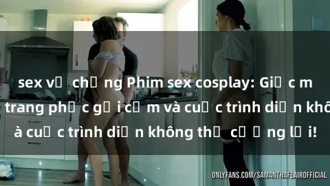 sex vợ chồng Phim sex cosplay: Giấc mơ  cùng những bộ trang phục gợi cảm và cuộc trình diễn không thể cưỡng lại!