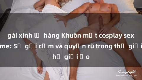 gái xinh lộ hàng Khuôn mặt cosplay sex anime: Sự gợi cảm và quyến rũ trong thế giới ảo