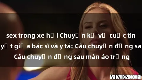 sex trong xe hơi Chuyện kể về cuộc tình đầy nhiệt huyết giữa bác sĩ và y tá: Câu chuyện đằng sau màn áo trắng