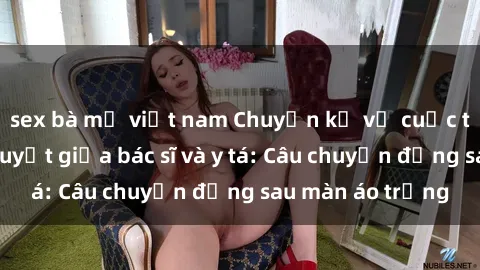 sex bà mẹ việt nam Chuyện kể về cuộc tình đầy nhiệt huyết giữa bác sĩ và y tá: Câu chuyện đằng sau màn áo trắng