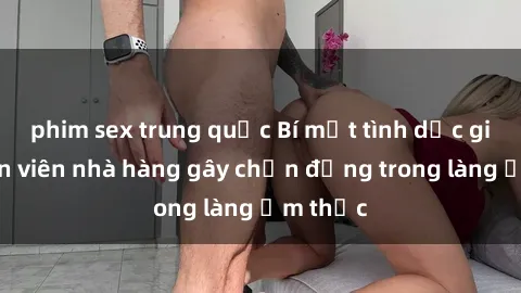 phim sex trung quốc Bí mật tình dục giữa nhân viên nhà hàng gây chấn động trong làng ẩm thực