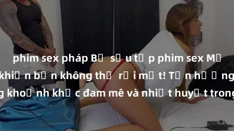 phim sex pháp Bộ sưu tập phim sex Mỹ hot nhất năm nay khiến bạn không thể rời mắt! Tận hưởng những khoảnh khắc đam mê và nhiệt huyết trong các tác phẩm nóng bỏng này!