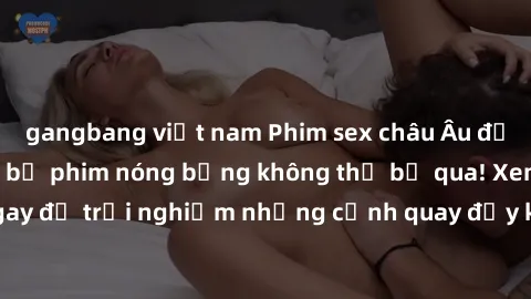 gangbang việt nam Phim sex châu Âu đỉnh cao: Top những bộ phim nóng bỏng không thể bỏ qua! Xem ngay để trải nghiệm những cảnh quay đầy kích thích và cuồng nhiệt.