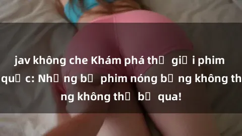 jav không che Khám phá thế giới phim sex ngoại quốc: Những bộ phim nóng bỏng không thể bỏ qua!