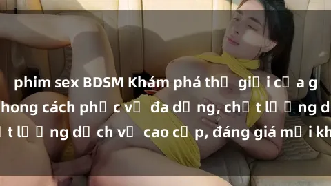 phim sex BDSM Khám phá thế giới của gái gọi Việt Nam: Phong cách phục vụ đa dạng, chất lượng dịch vụ cao cấp, đáng giá mọi khoản chi phí