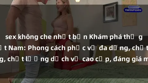 sex không che nhật bản Khám phá thế giới của gái gọi Việt Nam: Phong cách phục vụ đa dạng, chất lượng dịch vụ cao cấp, đáng giá mọi khoản chi phí