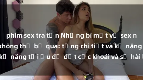 phim sex tra tấn Những bí mật về sex người lớn mà bạn không thể bỏ qua: từng chi tiết và kỹ năng tối ưu để đạt cực khoái và sự hài lòng tối đa.
