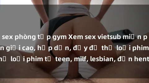 sex phòng tập gym Xem sex vietsub miễn phí tại nhà, độ phân giải cao, hấp dẫn, đầy đủ thể loại phim từ teen, milf, lesbian, đến hentai và jav.