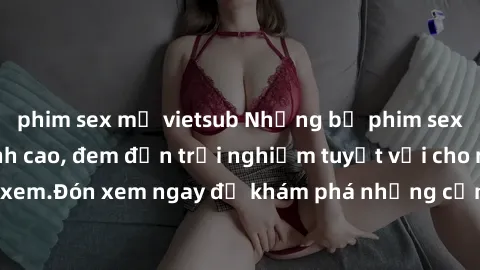 phim sex mỹ vietsub Những bộ phim sex không che HD đỉnh cao, đem đến trải nghiệm tuyệt vời cho người xem.Đón xem ngay để khám phá những cảnh quay đẹp mắt và kích thích.