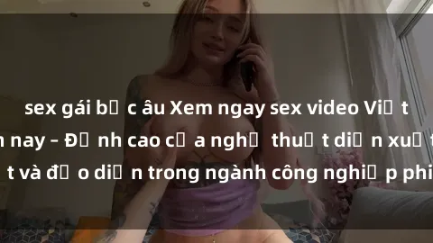 sex gái bắc âu Xem ngay sex video Việt Nam hot nhất hiện nay – Đỉnh cao của nghệ thuật diễn xuất và đạo diễn trong ngành công nghiệp phim người lớn tại đây!