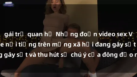gái trẻ quan hệ Những đoạn video sex Việt Nam không che nổi tiếng trên mạng xã hội đang gây sốt và thu hút sự chú ý của đông đảo người xem.