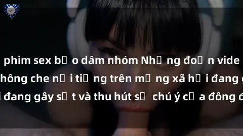 phim sex bạo dâm nhóm Những đoạn video sex Việt Nam không che nổi tiếng trên mạng xã hội đang gây sốt và thu hút sự chú ý của đông đảo người xem.
