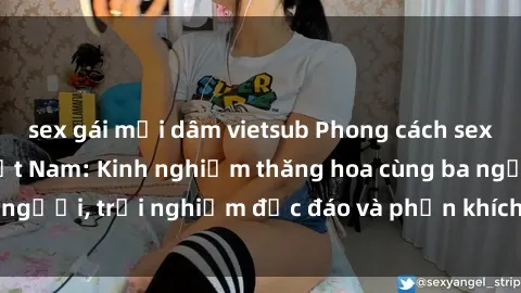 sex gái mại dâm vietsub Phong cách sex 3P độc đáo tại Việt Nam: Kinh nghiệm thăng hoa cùng ba người, trải nghiệm độc đáo và phấn khích không thể bỏ lỡ!