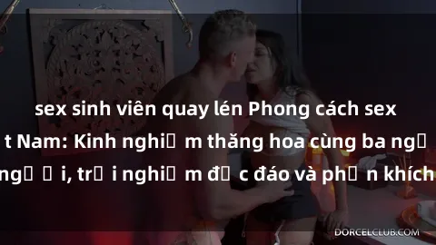 sex sinh viên quay lén Phong cách sex 3P độc đáo tại Việt Nam: Kinh nghiệm thăng hoa cùng ba người, trải nghiệm độc đáo và phấn khích không thể bỏ lỡ!
