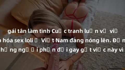 gái tân làm tình Cuộc tranh luận về việc có nên hợp pháp hóa sex loli ở Việt Nam đang nóng lên. Đồng thời, cũng có những người phản đối gay gắt việc này vì lo ngại về tác động tiêu cực lên trẻ em và x