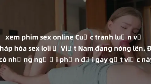 xem phim sex online Cuộc tranh luận về việc có nên hợp pháp hóa sex loli ở Việt Nam đang nóng lên. Đồng thời, cũng có những người phản đối gay gắt việc này vì lo ngại về tác động tiêu cực lên trẻ em v