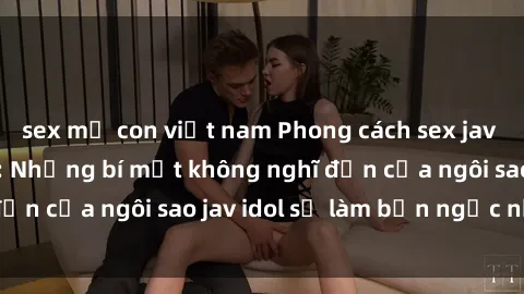 sex mẹ con việt nam Phong cách sex jav idol siêu hấp dẫn: Những bí mật không nghĩ đến của ngôi sao jav idol sẽ làm bạn ngạc nhiên!