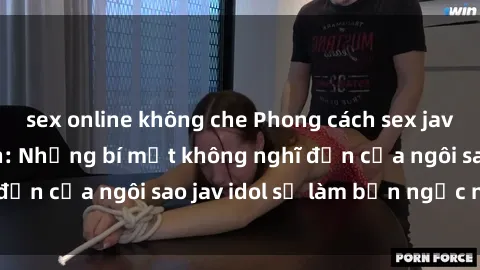 sex online không che Phong cách sex jav idol siêu hấp dẫn: Những bí mật không nghĩ đến của ngôi sao jav idol sẽ làm bạn ngạc nhiên!
