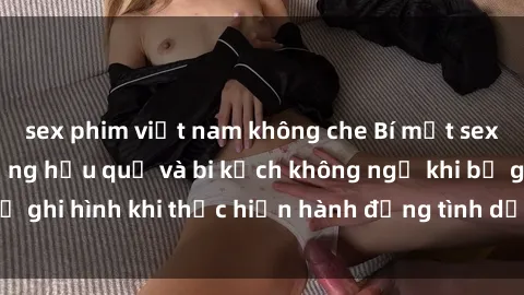 sex phim việt nam không che Bí mật sex bị quay lén: Những hậu quả và bi kịch không ngờ khi bị ghi hình khi thực hiện hành động tình dục mà không biết.