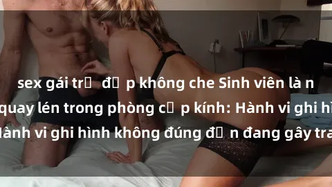 sex gái trẻ đẹp không che Sinh viên là nạn nhân của video quay lén trong phòng cấp kính: Hành vi ghi hình không đúng đắn đang gây tranh cãi lớn