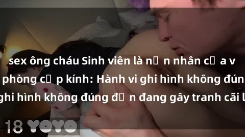 sex ông cháu Sinh viên là nạn nhân của video quay lén trong phòng cấp kính: Hành vi ghi hình không đúng đắn đang gây tranh cãi lớn