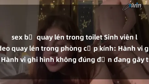 sex bị quay lén trong toilet Sinh viên là nạn nhân của video quay lén trong phòng cấp kính: Hành vi ghi hình không đúng đắn đang gây tranh cãi lớn