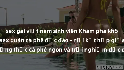 sex gái việt nam sinh viên Khám phá không khí độc đáo tại sex quán cà phê độc đáo - nơi kết hợp giữa thưởng thức cà phê ngon và trải nghiệm độc đáo của không gian sex shop.
