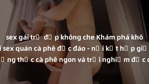 sex gái trẻ đẹp không che Khám phá không khí độc đáo tại sex quán cà phê độc đáo - nơi kết hợp giữa thưởng thức cà phê ngon và trải nghiệm độc đáo của không gian sex shop.