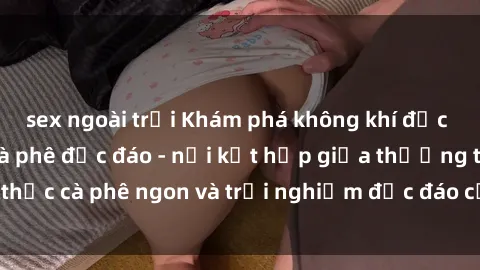 sex ngoài trời Khám phá không khí độc đáo tại sex quán cà phê độc đáo - nơi kết hợp giữa thưởng thức cà phê ngon và trải nghiệm độc đáo của không gian sex shop.