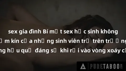 sex gia đình Bí mật sex học sinh không che: Cuộc sống thầm kín của những sinh viên trẻ trên trường. Những hậu quả đáng sợ khi rơi vào vòng xoáy của tình dục từ tuổi mới lớn.