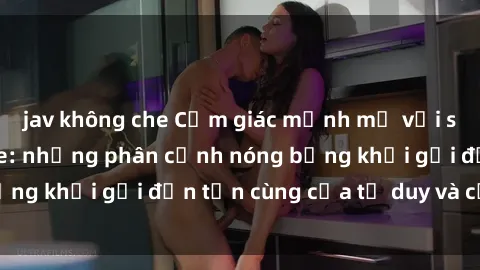jav không che Cảm giác mạnh mẽ với sex BDSM không che: những phân cảnh nóng bỏng khơi gợi đến tận cùng của tư duy và cơ thể.