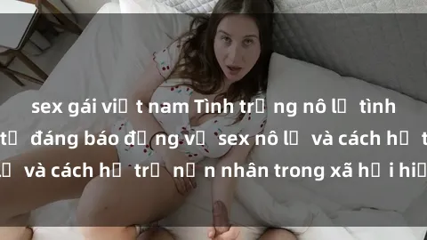 sex gái việt nam Tình trạng nô lệ tình dục: Những thực tế đáng báo động về sex nô lệ và cách hỗ trợ nạn nhân trong xã hội hiện nay