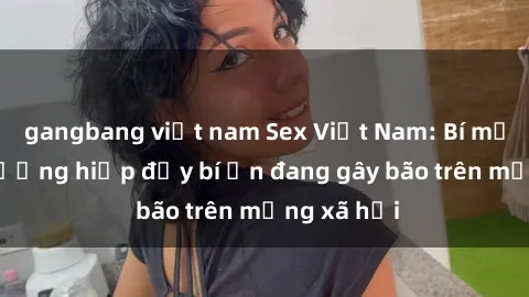 gangbang việt nam Sex Việt Nam: Bí mật về vụ cưỡng hiếp đầy bí ẩn đang gây bão trên mạng xã hội