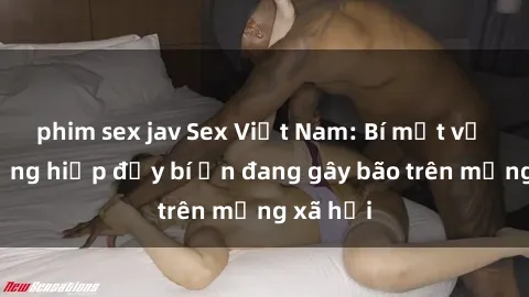 phim sex jav Sex Việt Nam: Bí mật về vụ cưỡng hiếp đầy bí ẩn đang gây bão trên mạng xã hội