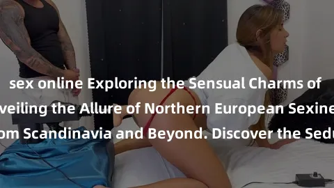 sex online Exploring the Sensual Charms of Nordic Beauties: Unveiling the Allure of Northern European Sexiness in Girls from Scandinavia and Beyond. Discover the Seductive Secrets of Northern Europe's