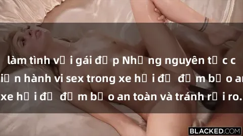 làm tình với gái đẹp Những nguyên tắc cần nhớ khi thực hiện hành vi sex trong xe hơi để đảm bảo an toàn và tránh rủi ro.