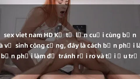 sex viet nam HD Kể từ lần cuối cùng bạn thực hành sex nhà vệ sinh công cộng, đây là cách bạn phải làm để tránh rủi ro và tối ưu trải nghiệm.