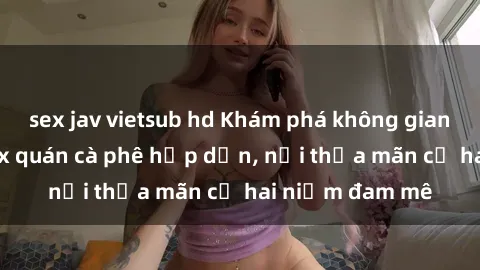 sex jav vietsub hd Khám phá không gian độc đáo tại sex quán cà phê hấp dẫn, nơi thỏa mãn cả hai niềm đam mê