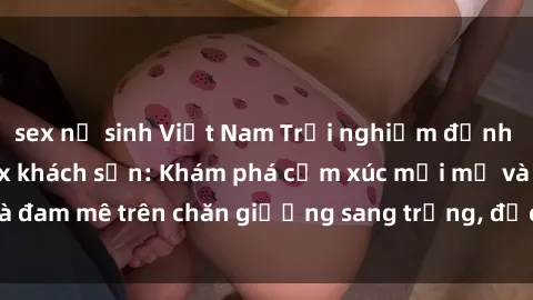 sex nữ sinh Việt Nam Trải nghiệm đỉnh cao tình yêu tại sex khách sạn: Khám phá cảm xúc mới mẻ và đam mê trên chăn giường sang trọng, độc đáo, không giới hạn.