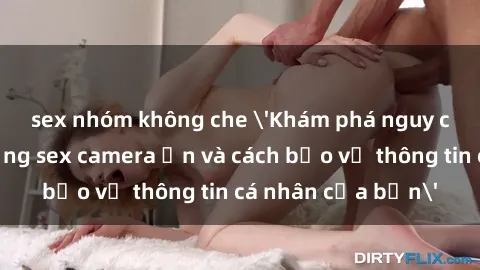 sex nhóm không che 'Khám phá nguy cơ của việc sử dụng sex camera ẩn và cách bảo vệ thông tin cá nhân của bạn'