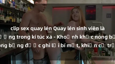 clip sex quay lén Quay lén sinh viên làm tình ngay trên giường trong kí túc xá - Khoảnh khắc nóng bỏng được ghi lại bí mật, khiến cả trường học xôn xao.