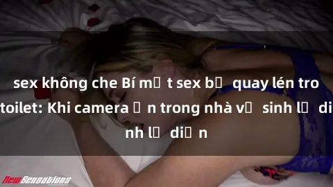 sex không che Bí mật sex bị quay lén trong toilet: Khi camera ẩn trong nhà vệ sinh lộ diện