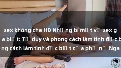 sex không che HD Những bí mật về sex gái Nga mà bạn chưa biết: Tư duy và phong cách làm tình đặc biệt của phụ nữ Nga