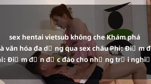 sex hentai vietsub không che Khám phá vẻ đẹp tự nhiên và văn hóa đa dạng qua sex châu Phi: Điểm đến độc đáo cho những trải nghiệm khó quên