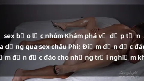 sex bạo lực nhóm Khám phá vẻ đẹp tự nhiên và văn hóa đa dạng qua sex châu Phi: Điểm đến độc đáo cho những trải nghiệm khó quên