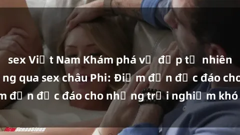 sex Việt Nam Khám phá vẻ đẹp tự nhiên và văn hóa đa dạng qua sex châu Phi: Điểm đến độc đáo cho những trải nghiệm khó quên